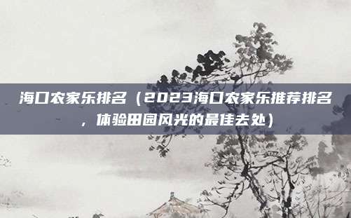 海口农家乐排名(2023海口农家乐推荐排名,体验田园风光的最佳去处)