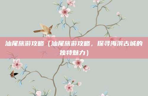 汕尾旅游攻略(汕尾旅游攻略,探寻海滨古城的独特魅力)