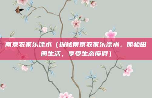 南京农家乐溧水(探秘南京农家乐溧水,体验田园生活,享受生态度假)
