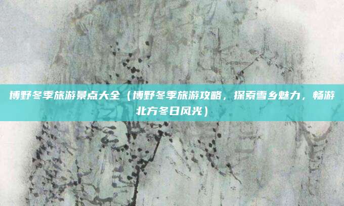 博野冬季旅游景点大全(博野冬季旅游攻略,探索雪乡魅力,畅游北方冬日风光)