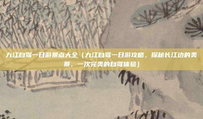 九江自驾一日游景点大全(九江自驾一日游攻略,探秘长江边的美景,一次完美的自驾体验)