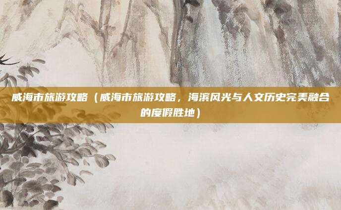 威海市旅游攻略(威海市旅游攻略,海滨风光与人文历史完美融合的度假胜地)