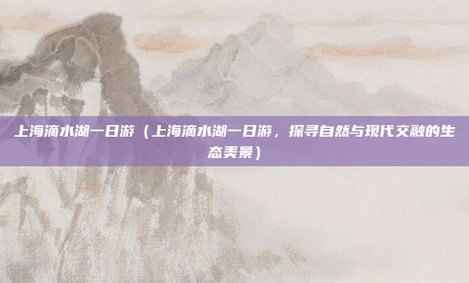 上海滴水湖一日游(上海滴水湖一日游,探寻自然与现代交融的生态美景)