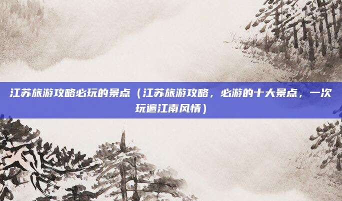 江苏旅游攻略必玩的景点(江苏旅游攻略,必游的十大景点,一次玩遍江南风情)