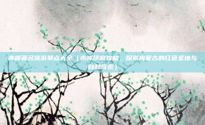 赤峰著名旅游景点大全(赤峰旅游攻略,探索内蒙古的红色圣地与自然奇观)