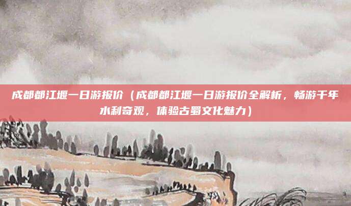 成都都江堰一日游报价(成都都江堰一日游报价全解析,畅游千年水利奇观,体验古蜀文化魅力)