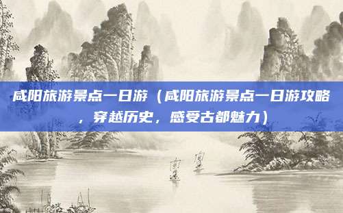 咸阳旅游景点一日游(咸阳旅游景点一日游攻略,穿越历史,感受古都魅力)