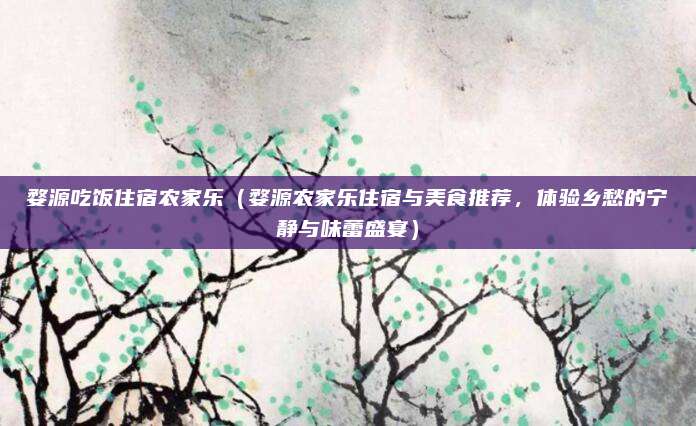 婺源吃饭住宿农家乐(婺源农家乐住宿与美食推荐,体验乡愁的宁静与味蕾盛宴)