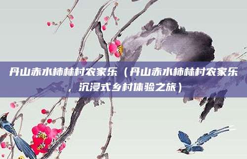 丹山赤水柿林村农家乐(丹山赤水柿林村农家乐,沉浸式乡村体验之旅)
