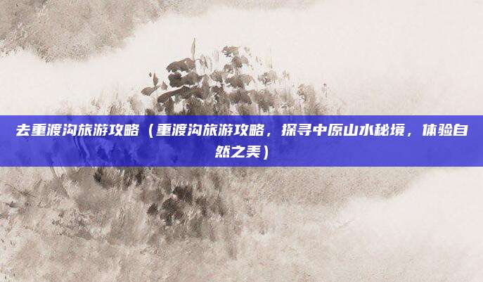 去重渡沟旅游攻略(重渡沟旅游攻略,探寻中原山水秘境,体验自然之美)