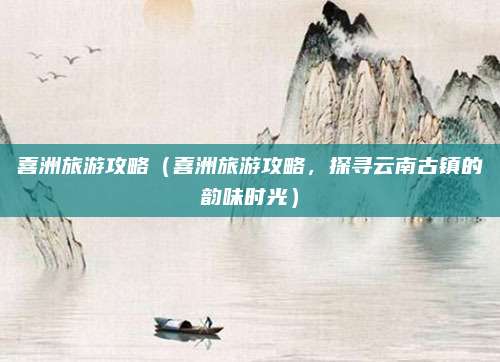 喜洲旅游攻略(喜洲旅游攻略,探寻云南古镇的韵味时光)