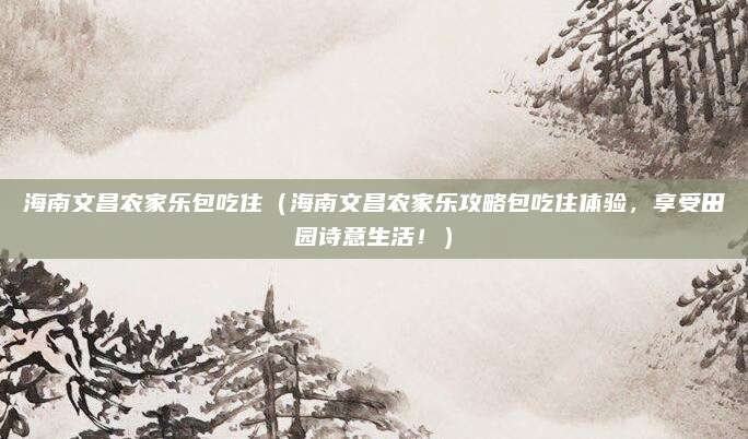 海南文昌农家乐包吃住(海南文昌农家乐攻略包吃住体验,享受田园诗意生活!)