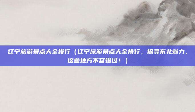 辽宁旅游景点大全排行(辽宁旅游景点大全排行,探寻东北魅力,这些地方不容错过!)