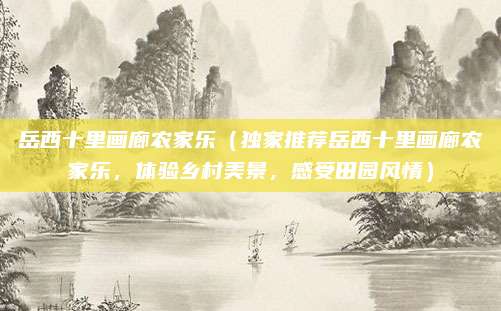 岳西十里画廊农家乐(独家推荐岳西十里画廊农家乐,体验乡村美景,感受田园风情)
