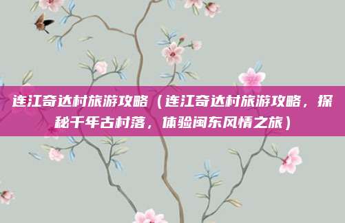 连江奇达村旅游攻略（连江奇达村旅游攻略，探秘千年古村落，体验闽东风情之旅）