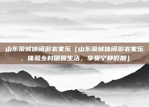 山东荣城休闲游农家乐(山东荣城休闲游农家乐,体验乡村田园生活,享受宁静假期)