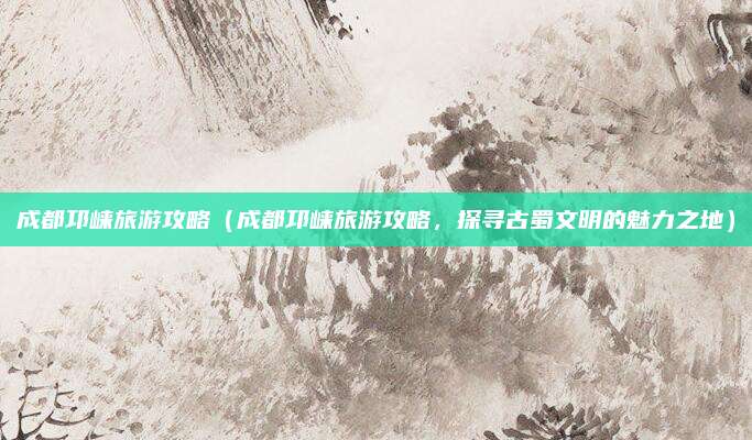 成都邛崃旅游攻略（成都邛崃旅游攻略，探寻古蜀文明的魅力之地）