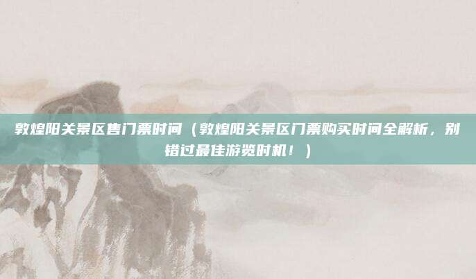 敦煌阳关景区售门票时间(敦煌阳关景区门票购买时间全解析,别错过最佳游览时机!)