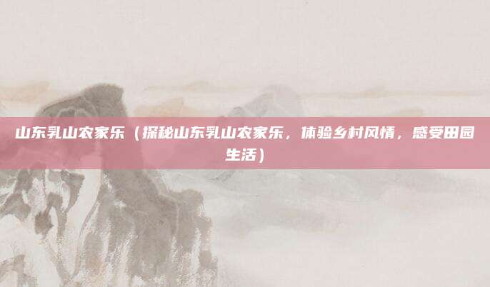 山东乳山农家乐(探秘山东乳山农家乐,体验乡村风情,感受田园生活)