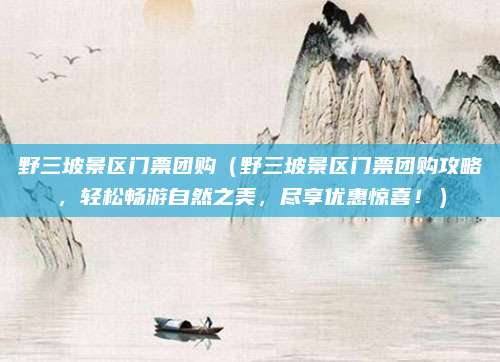 野三坡景区门票团购(野三坡景区门票团购攻略,轻松畅游自然之美,尽享优惠惊喜!)