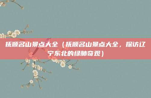 抚顺名山景点大全（抚顺名山景点大全，探访辽宁东北的绿肺奇观）