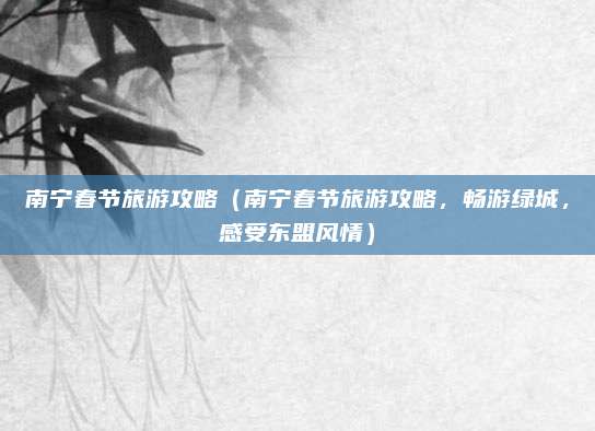 南宁春节旅游攻略(南宁春节旅游攻略,畅游绿城,感受东盟风情)