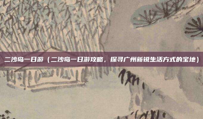 二沙岛一日游(二沙岛一日游攻略,探寻广州新锐生活方式的宝地)