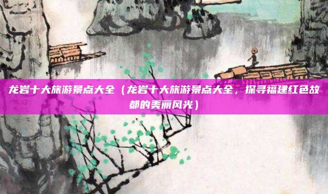 龙岩十大旅游景点大全(龙岩十大旅游景点大全,探寻福建红色故都的美丽风光)