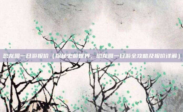 恐龙园一日游报价(探秘史前世界,恐龙园一日游全攻略及报价详解)