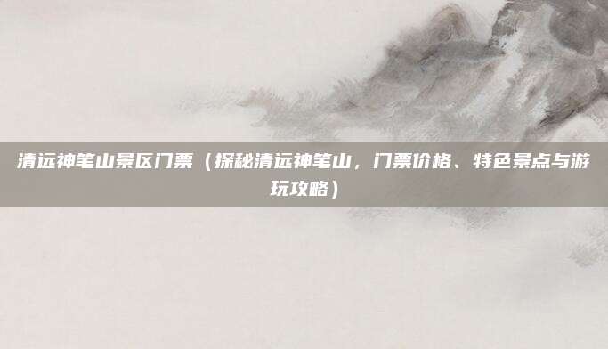 清远神笔山景区门票(探秘清远神笔山,门票价格、特色景点与游玩攻略)