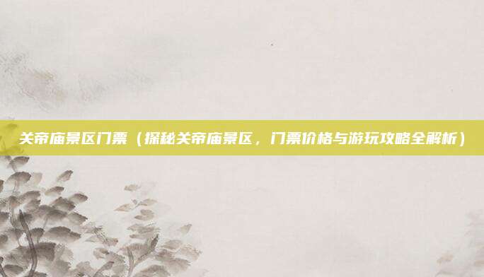 关帝庙景区门票(探秘关帝庙景区,门票价格与游玩攻略全解析)
