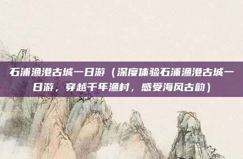 石浦渔港古城一日游(深度体验石浦渔港古城一日游,穿越千年渔村,感受海风古韵)