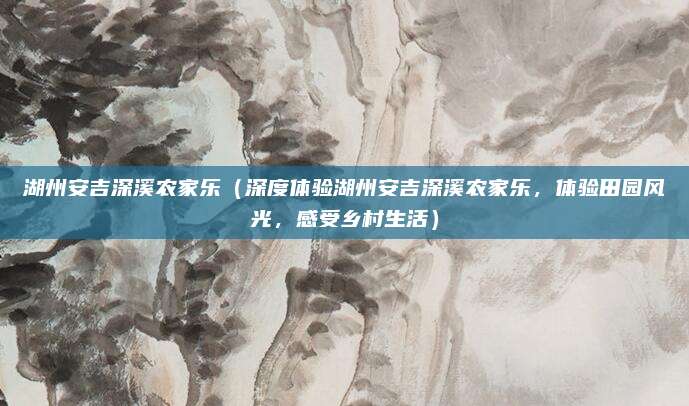 湖州安吉深溪农家乐(深度体验湖州安吉深溪农家乐,体验田园风光,感受乡村生活)