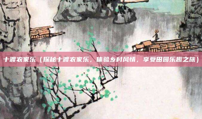 十渡农家乐(探秘十渡农家乐,体验乡村风情,享受田园乐趣之旅)