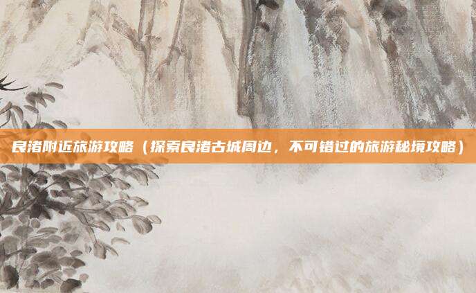 良渚附近旅游攻略(探索良渚古城周边,不可错过的旅游秘境攻略)