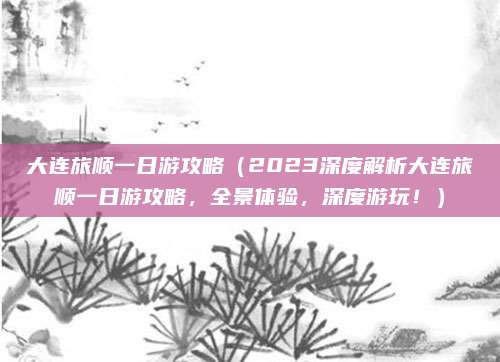 大连旅顺一日游攻略(2023深度解析大连旅顺一日游攻略,全景体验,深度游玩!)