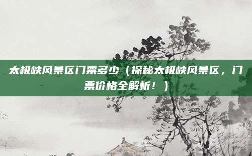 太极峡风景区门票多少(探秘太极峡风景区,门票价格全解析!)