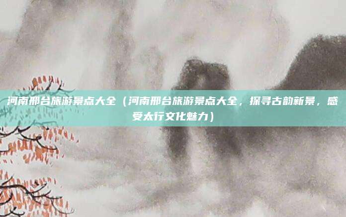 河南邢台旅游景点大全（河南邢台旅游景点大全，探寻古韵新景，感受太行文化魅力）