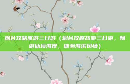 烟台攻略旅游三日游(烟台攻略旅游三日游,畅游仙境海岸,体验海滨风情)