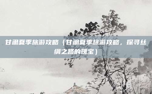 甘肃夏季旅游攻略(甘肃夏季旅游攻略,探寻丝绸之路的瑰宝)