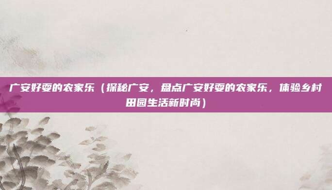 广安好耍的农家乐(探秘广安,盘点广安好耍的农家乐,体验乡村田园生活新时尚)
