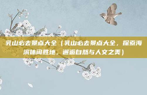 乳山必去景点大全（乳山必去景点大全，探索海滨休闲胜地，邂逅自然与人文之美）