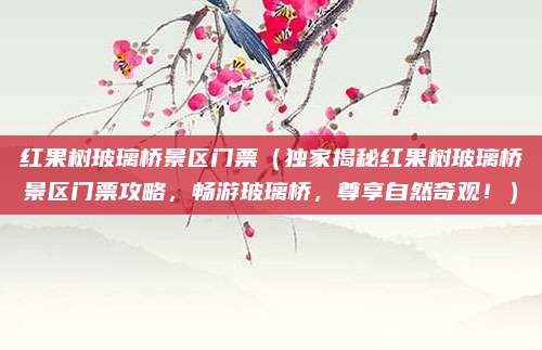 红果树玻璃桥景区门票(独家揭秘红果树玻璃桥景区门票攻略,畅游玻璃桥,尊享自然奇观!)