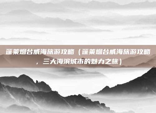 蓬莱烟台威海旅游攻略(蓬莱烟台威海旅游攻略,三大海滨城市的魅力之旅)