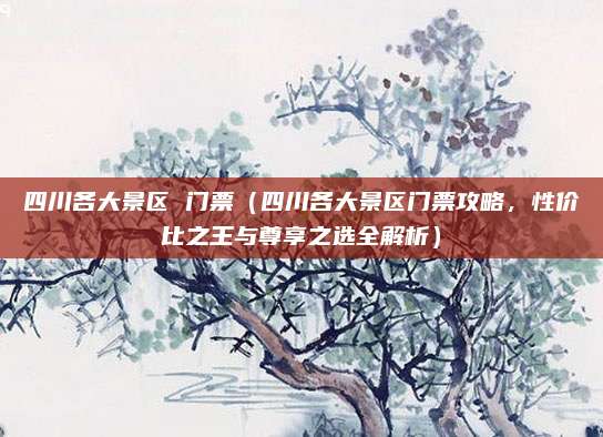 四川各大景区 门票(四川各大景区门票攻略,性价比之王与尊享之选全解析)