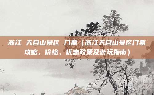浙江 天目山景区 门票(浙江天目山景区门票攻略,价格、优惠政策及游玩指南)