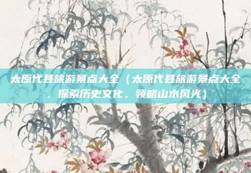 太原代县旅游景点大全（太原代县旅游景点大全，探索历史文化，领略山水风光）