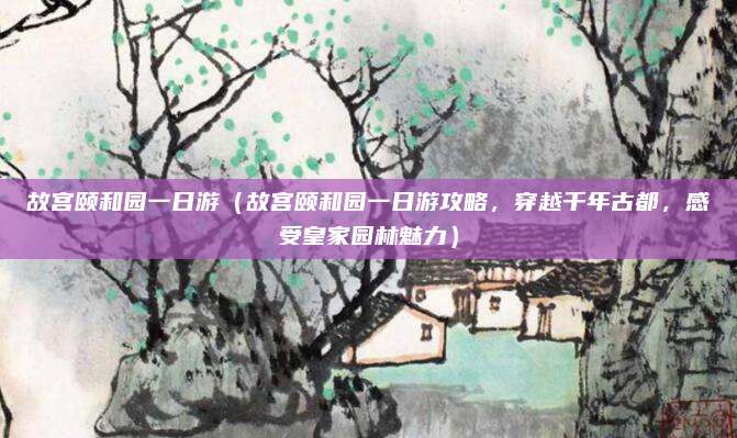 故宫颐和园一日游(故宫颐和园一日游攻略,穿越千年古都,感受皇家园林魅力)