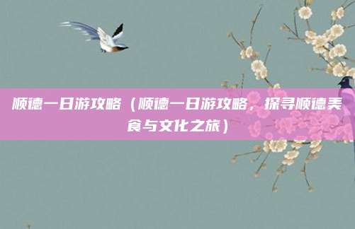 顺德一日游攻略(顺德一日游攻略,探寻顺德美食与文化之旅)