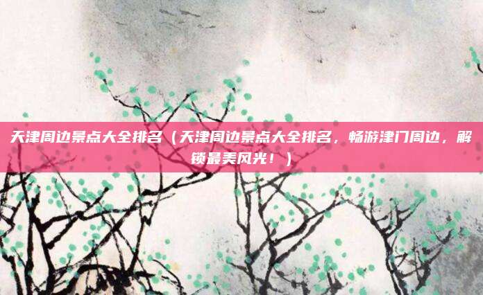 天津周边景点大全排名(天津周边景点大全排名,畅游津门周边,解锁最美风光!)